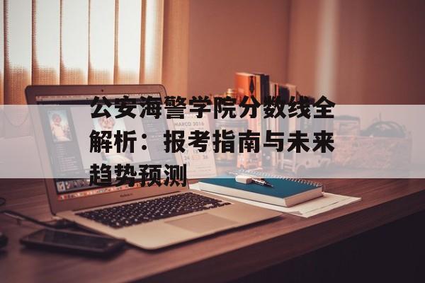 公安海警学院分数线全解析：报考指南与未来趋势预测-第1张图片-