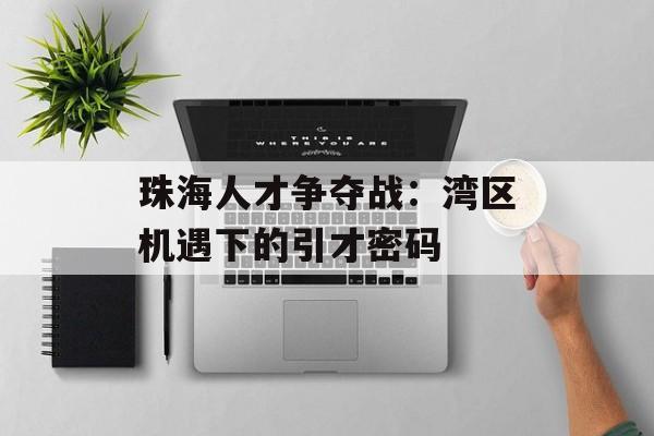 珠海人才争夺战：湾区机遇下的引才密码-第1张图片-
