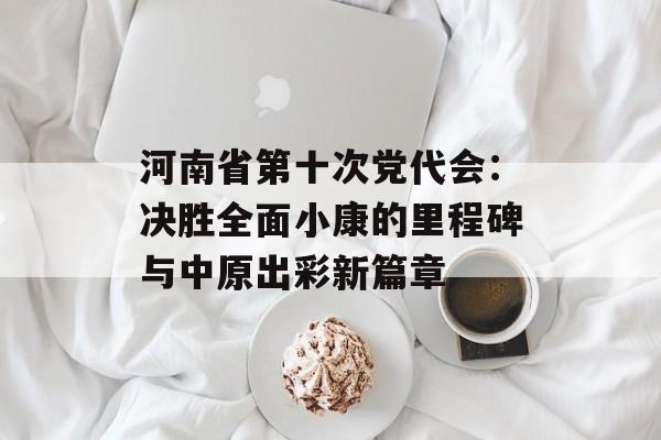 河南省第十次党代会：决胜全面小康的里程碑与中原出彩新篇章-第1张图片-