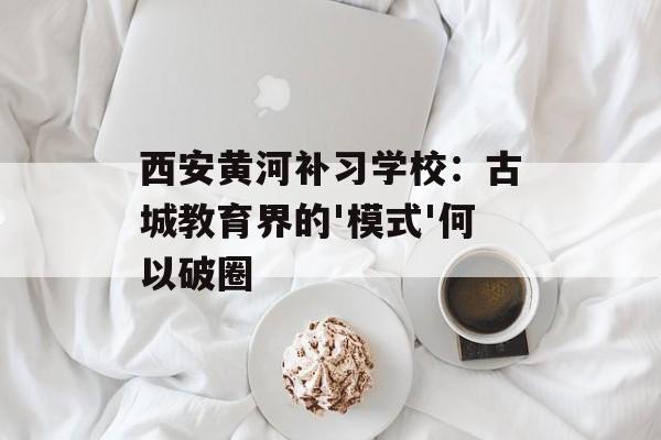 西安黄河补习学校：古城教育界的'模式'何以破圈-第1张图片-