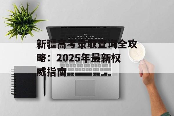 新疆高考录取查询全攻略：2025年最新权威指南-第1张图片-