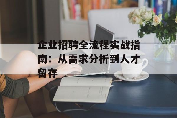 企业招聘全流程实战指南：从需求分析到人才留存-第1张图片-
