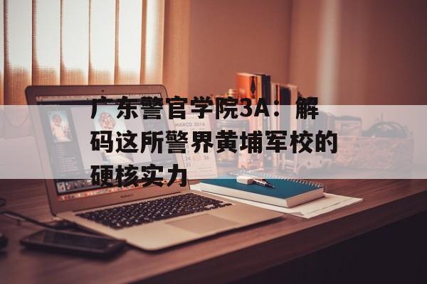 广东警官学院3A：解码这所警界黄埔军校的硬核实力-第1张图片-