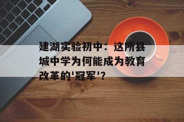 建湖实验初中：这所县城中学为何能成为教育改革的'冠军'？-第1张图片-