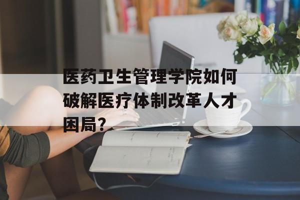 医药卫生管理学院如何破解医疗体制改革人才困局？-第1张图片-