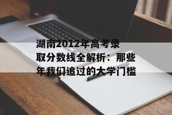 湖南2012年高考录取分数线全解析：那些年我们追过的大学门槛-第1张图片-