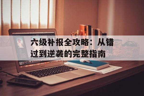 六级补报全攻略：从错过到逆袭的完整指南-第1张图片-