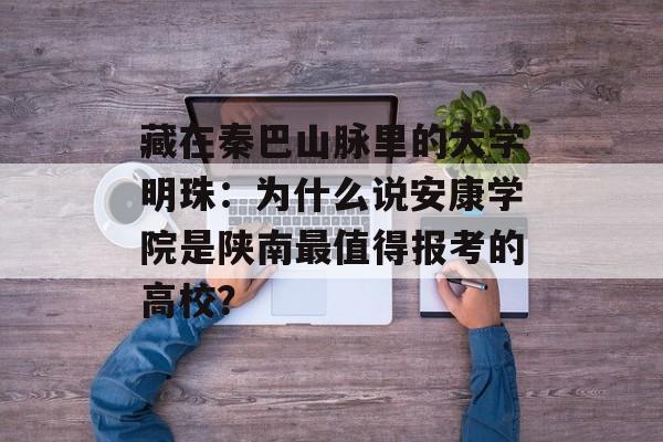 藏在秦巴山脉里的大学明珠：为什么说安康学院是陕南最值得报考的高校？-第1张图片-