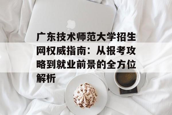 广东技术师范大学招生网权威指南：从报考攻略到就业前景的全方位解析-第1张图片-