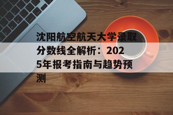沈阳航空航天大学录取分数线全解析：2025年报考指南与趋势预测-第1张图片-