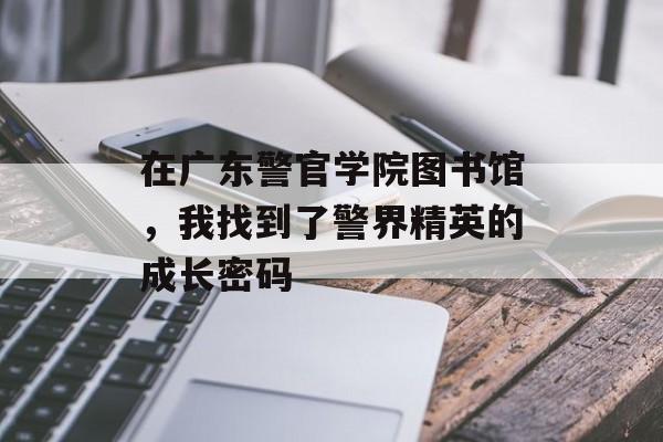 在广东警官学院图书馆，我找到了警界精英的成长密码-第1张图片-