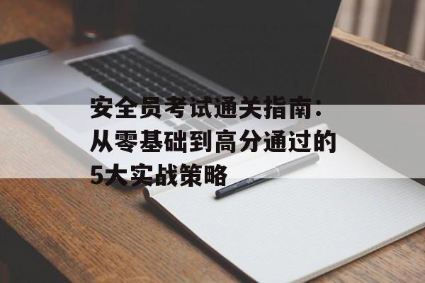 安全员考试通关指南：从零基础到高分通过的5大实战策略-第1张图片-