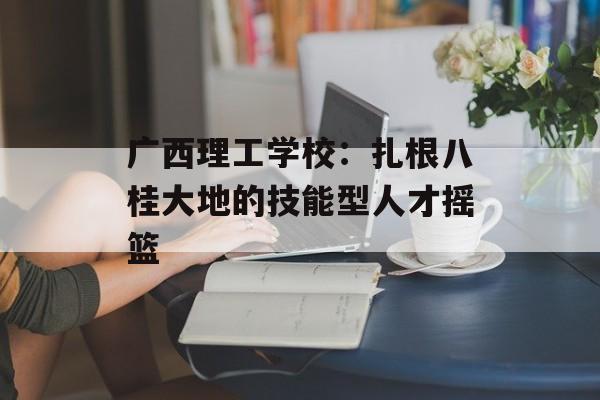 广西理工学校：扎根八桂大地的技能型人才摇篮-第1张图片-