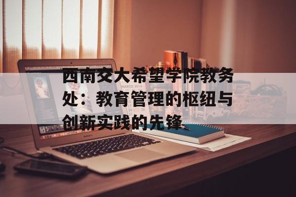 西南交大希望学院教务处：教育管理的枢纽与创新实践的先锋-第1张图片-