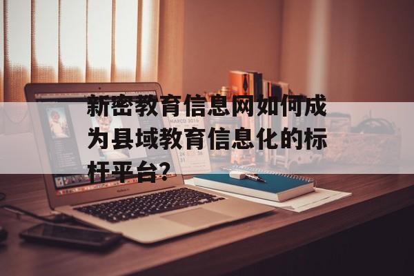 新密教育信息网如何成为县域教育信息化的标杆平台？-第1张图片-