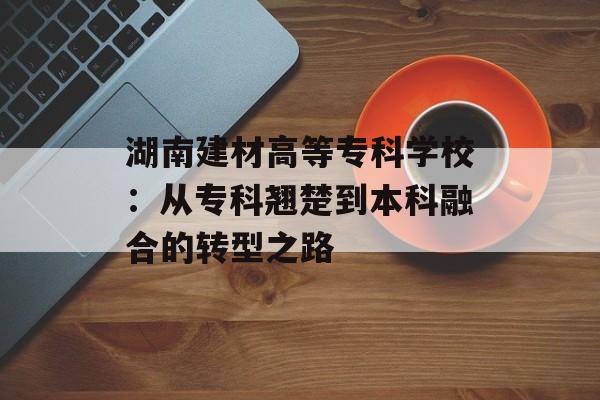 湖南建材高等专科学校：从专科翘楚到本科融合的转型之路-第1张图片-