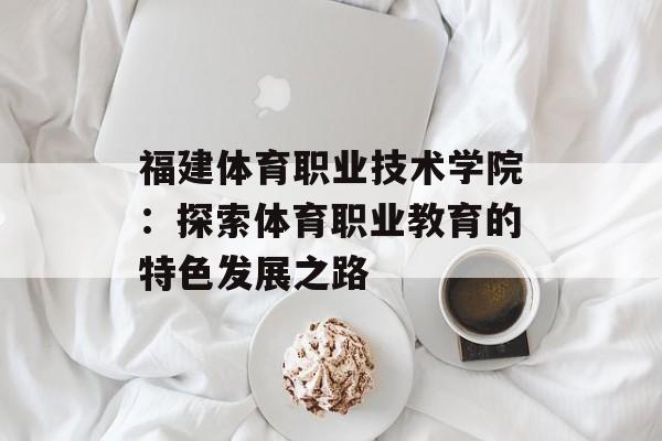 福建体育职业技术学院：探索体育职业教育的特色发展之路-第1张图片-