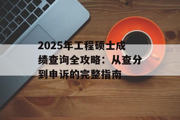 2025年工程硕士成绩查询全攻略：从查分到申诉的完整指南-第1张图片-