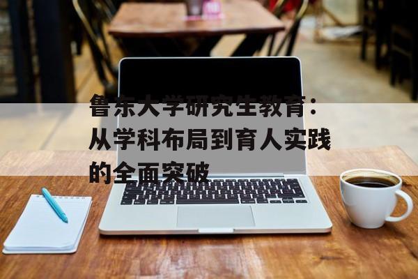 鲁东大学研究生教育：从学科布局到育人实践的全面突破-第1张图片-
