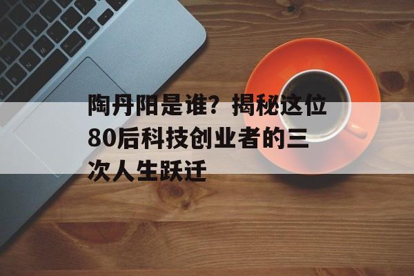 陶丹阳是谁？揭秘这位80后科技创业者的三次人生跃迁-第1张图片-