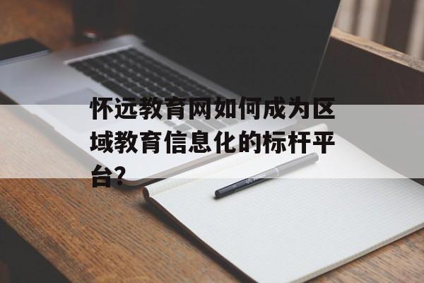 怀远教育网如何成为区域教育信息化的标杆平台？-第1张图片-