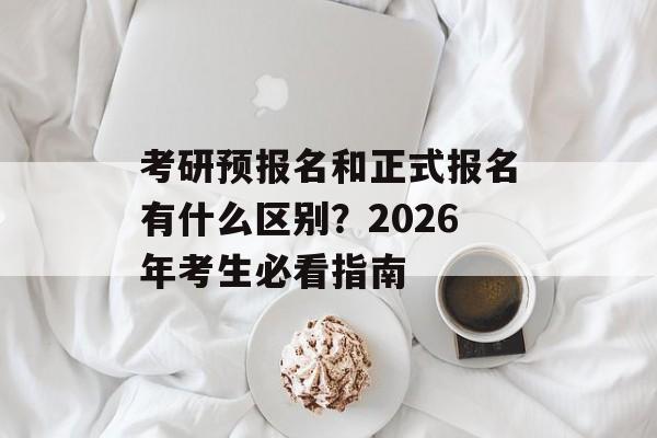 考研预报名和正式报名有什么区别？2026年考生必看指南-第1张图片-