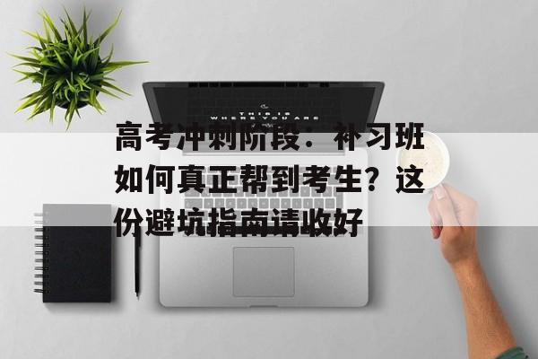 高考冲刺阶段：补习班如何真正帮到考生？这份避坑指南请收好-第1张图片-