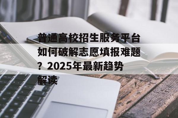 普通高校招生服务平台如何破解志愿填报难题？2025年最新趋势解读-第1张图片-