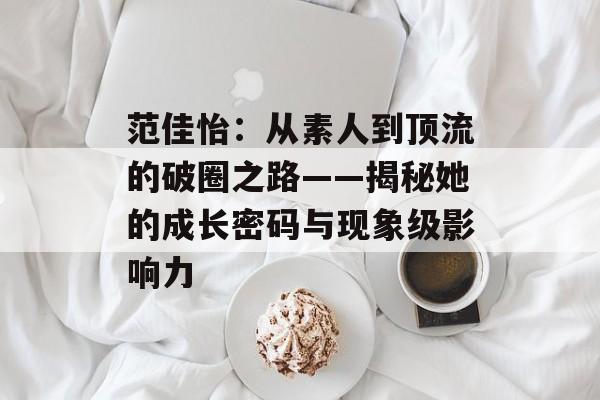 范佳怡：从素人到顶流的破圈之路——揭秘她的成长密码与现象级影响力-第1张图片-