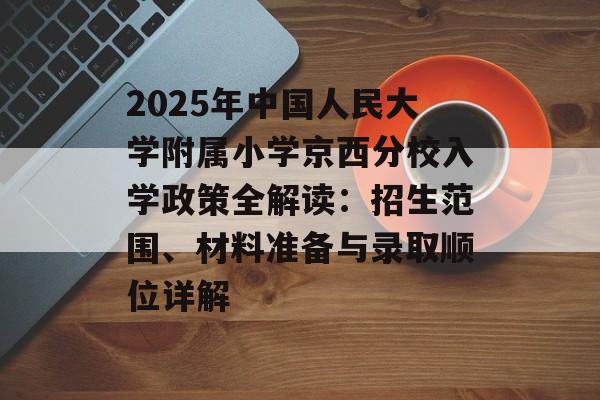 2025年中国人民大学附属小学京西分校入学政策全解读：招生范围、材料准备与录取顺位详解-第1张图片-