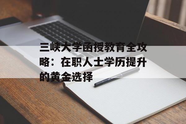 三峡大学函授教育全攻略：在职人士学历提升的黄金选择-第1张图片-