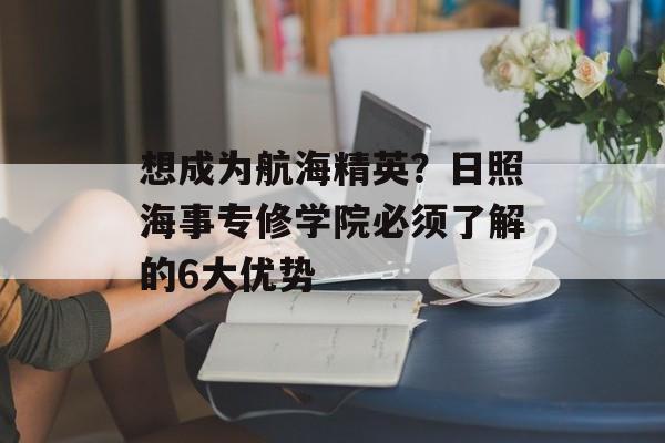 想成为航海精英？日照海事专修学院必须了解的6大优势-第1张图片-