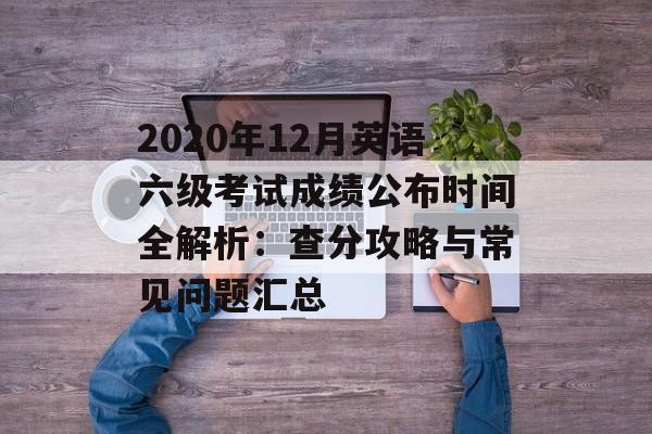 2020年12月英语六级考试成绩公布时间全解析：查分攻略与常见问题汇总-第1张图片-