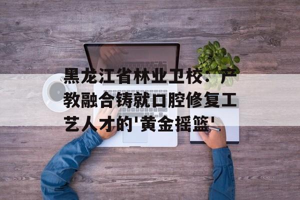 黑龙江省林业卫校：产教融合铸就口腔修复工艺人才的'黄金摇篮'-第1张图片-