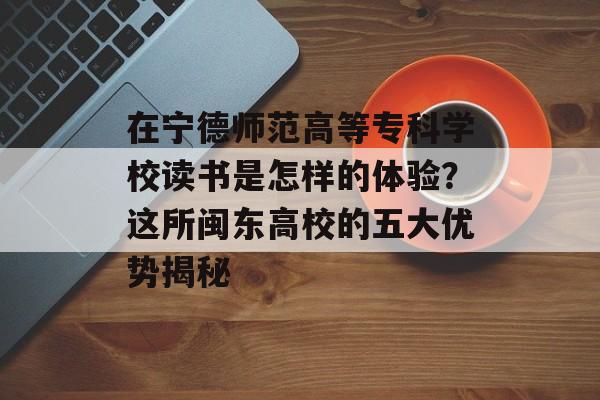 在宁德师范高等专科学校读书是怎样的体验？这所闽东高校的五大优势揭秘-第1张图片-
