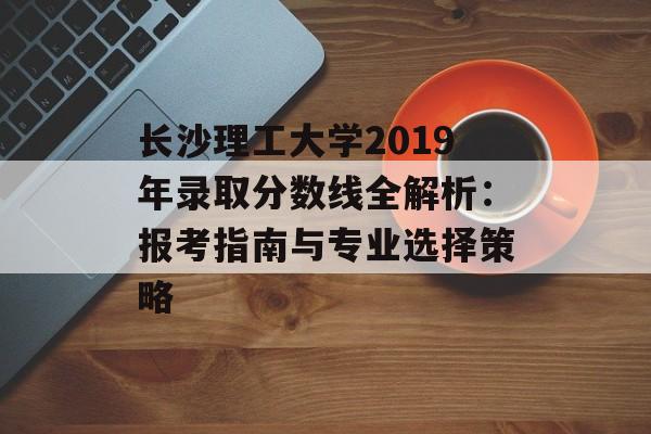 长沙理工大学2019年录取分数线全解析：报考指南与专业选择策略-第1张图片-