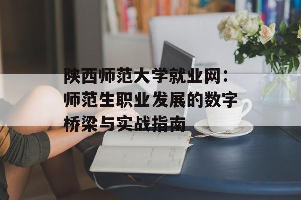 陕西师范大学就业网：师范生职业发展的数字桥梁与实战指南-第1张图片-