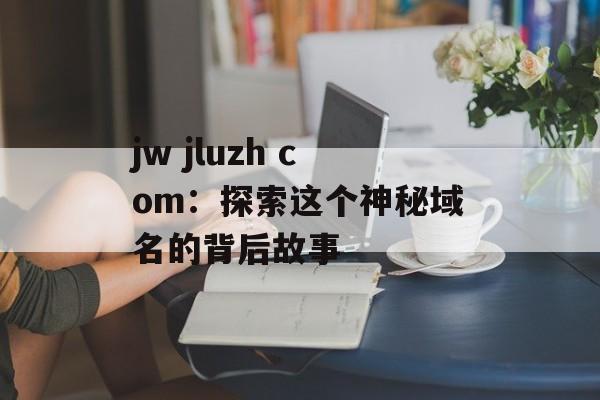 jw jluzh com：探索这个神秘域名的背后故事-第1张图片-