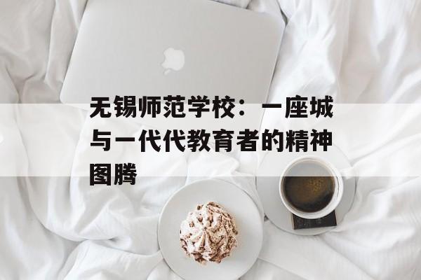 无锡师范学校：一座城与一代代教育者的精神图腾-第1张图片-