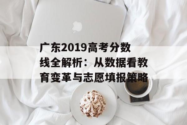 广东2019高考分数线全解析：从数据看教育变革与志愿填报策略-第1张图片-