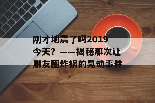 刚才地震了吗2019今天？——揭秘那次让朋友圈炸锅的晃动事件-第1张图片-