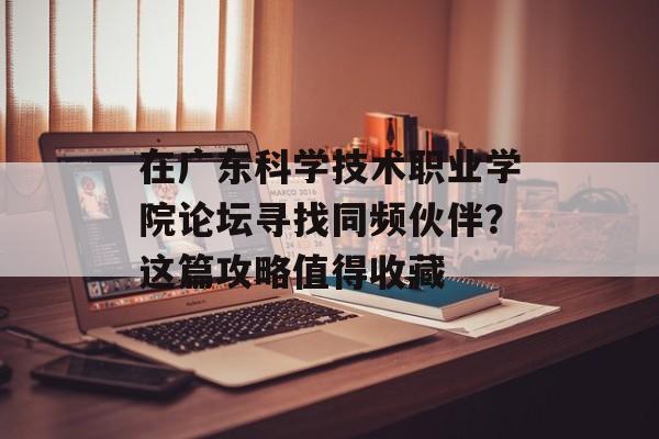 在广东科学技术职业学院论坛寻找同频伙伴？这篇攻略值得收藏-第1张图片-