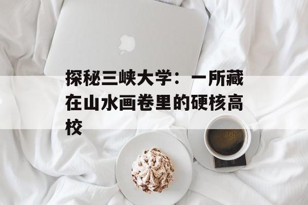 探秘三峡大学：一所藏在山水画卷里的硬核高校-第1张图片-