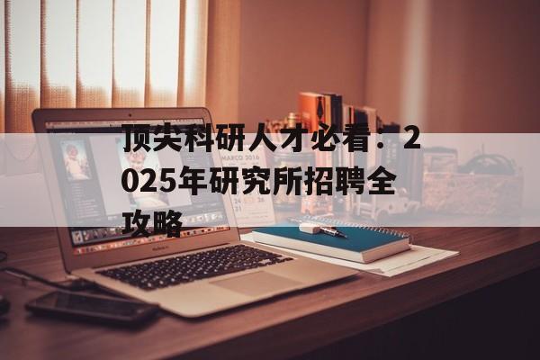 顶尖科研人才必看：2025年研究所招聘全攻略-第1张图片-