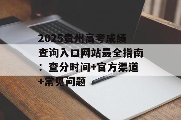 2025贵州高考成绩查询入口网站最全指南：查分时间+官方渠道+常见问题-第1张图片-