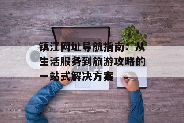 镇江网址导航指南：从生活服务到旅游攻略的一站式解决方案-第1张图片-