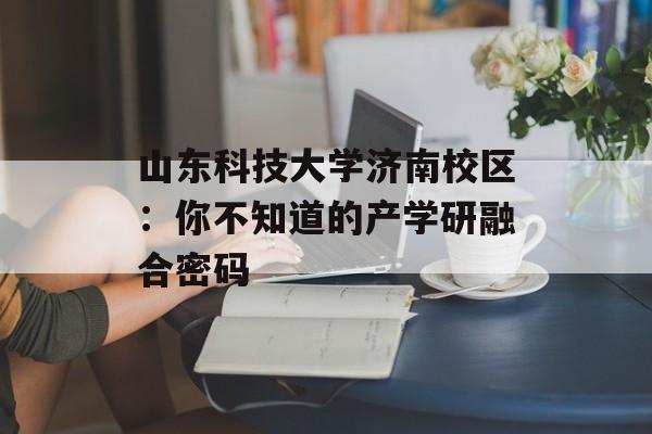 山东科技大学济南校区：你不知道的产学研融合密码-第1张图片-
