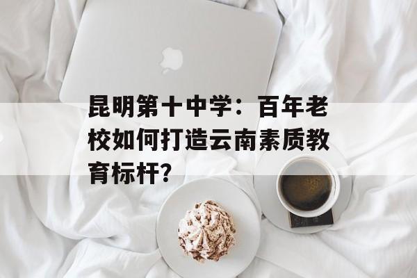 昆明第十中学：百年老校如何打造云南素质教育标杆？-第1张图片-