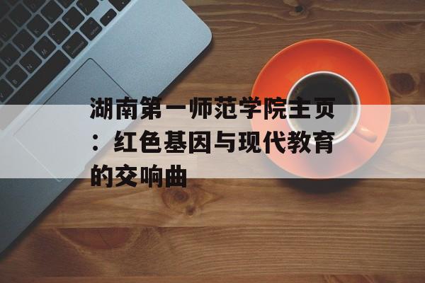 湖南第一师范学院主页：红色基因与现代教育的交响曲-第1张图片-
