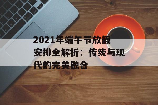 2021年端午节放假安排全解析：传统与现代的完美融合-第1张图片-